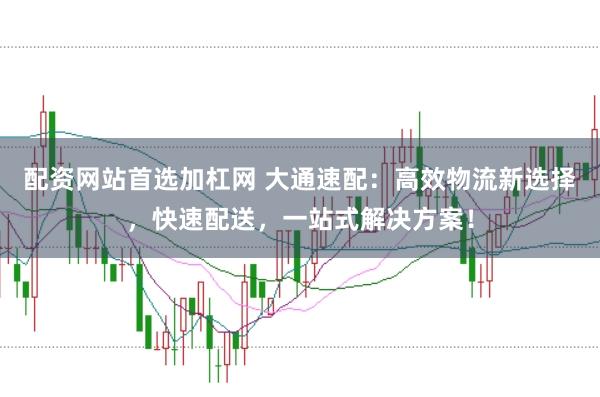 配资网站首选加杠网 大通速配：高效物流新选择，快速配送，一站式解决方案！