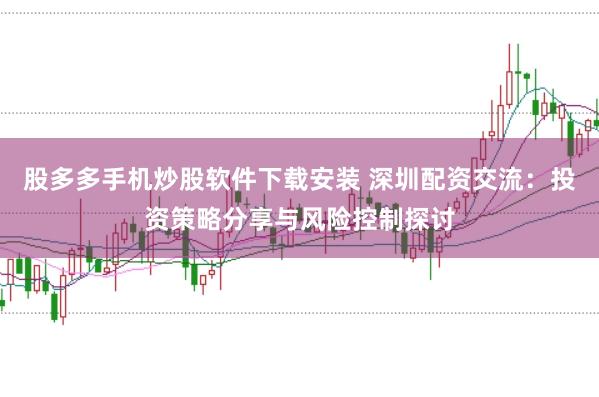 股多多手机炒股软件下载安装 深圳配资交流：投资策略分享与风险控制探讨