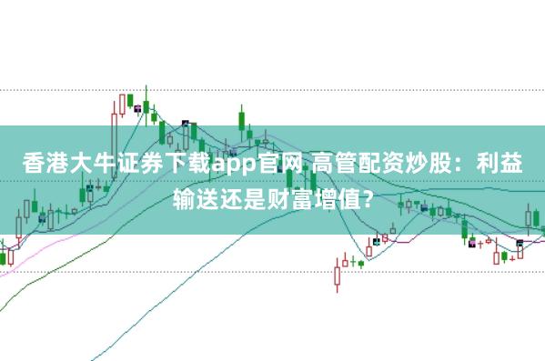 香港大牛证券下载app官网 高管配资炒股：利益输送还是财富增值？