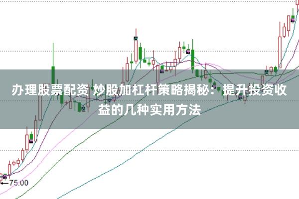 办理股票配资 炒股加杠杆策略揭秘：提升投资收益的几种实用方法