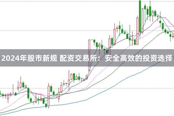 2024年股市新规 配资交易所：安全高效的投资选择