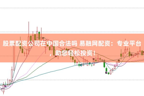 股票配资公司在中国合法吗 易融网配资：专业平台，助您轻松投资！