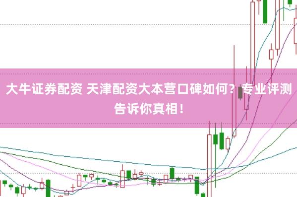大牛证券配资 天津配资大本营口碑如何？专业评测告诉你真相！