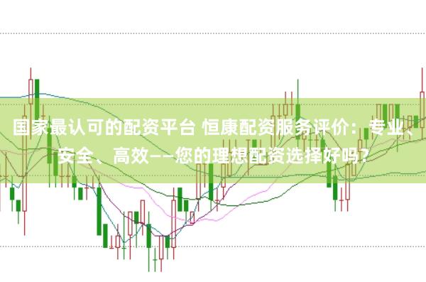 国家最认可的配资平台 恒康配资服务评价：专业、安全、高效——您的理想配资选择好吗？