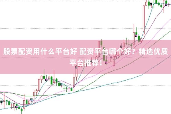股票配资用什么平台好 配资平台哪个好？精选优质平台推荐！