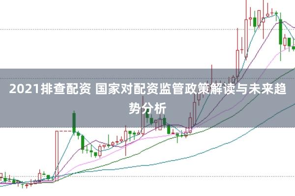 2021排查配资 国家对配资监管政策解读与未来趋势分析