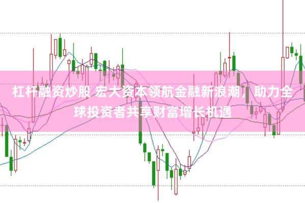 杠杆融资炒股 宏大资本领航金融新浪潮，助力全球投资者共享财富增长机遇
