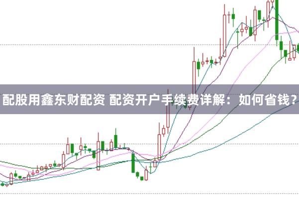 配股用鑫东财配资 配资开户手续费详解：如何省钱？