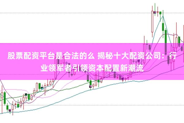 股票配资平台是合法的么 揭秘十大配资公司：行业领军者引领资本配置新潮流