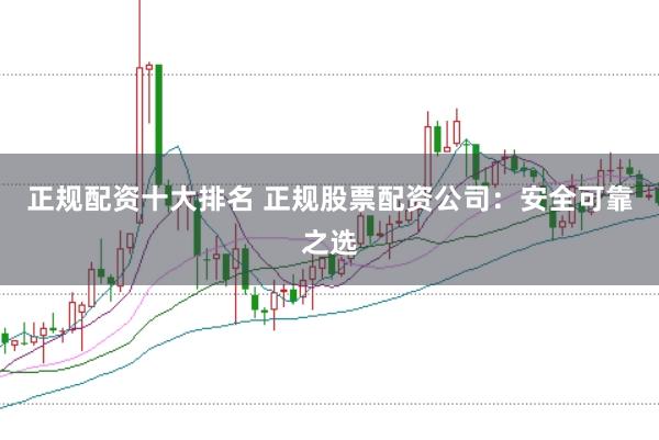 正规配资十大排名 正规股票配资公司：安全可靠之选