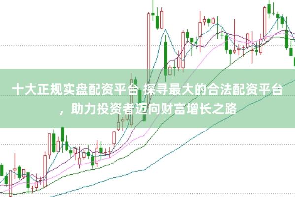 十大正规实盘配资平台 探寻最大的合法配资平台，助力投资者迈向财富增长之路
