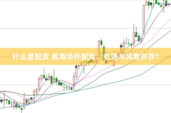 什么是配资 威海场外配资：机遇与风险并存？