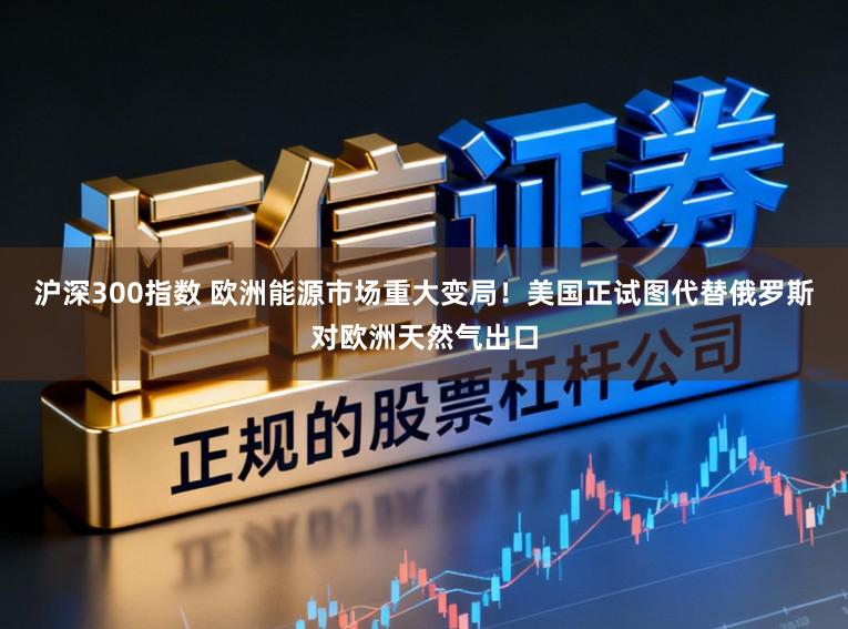 沪深300指数 欧洲能源市场重大变局！美国正试图代替俄罗斯对欧洲天然气出口