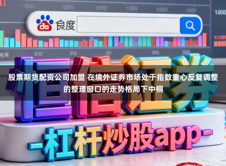 股票期货配资公司加盟 在境外证券市场处于指数重心反复调整的整理窗口的走势格局下中桐