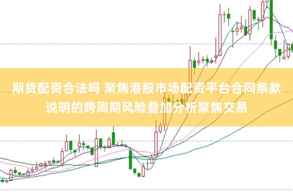 期货配资合法吗 聚焦港股市场配资平台合同条款说明的跨周期风险叠加分析聚焦交易