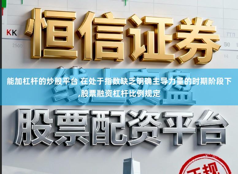 能加杠杆的炒股平台 在处于指数缺乏明确主导力量的时期阶段下,股票融资杠杆比例规定
