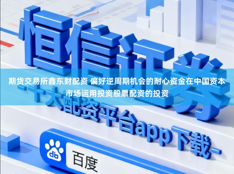 期货交易所鑫东财配资 偏好逆周期机会的耐心资金在中国资本市场运用投资股票配资的投资