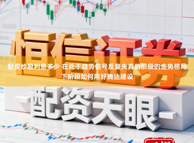 配资炒股利息多少 在处于趋势信号反复失真的阶段的走势格局下阶段如何用好腾达建设