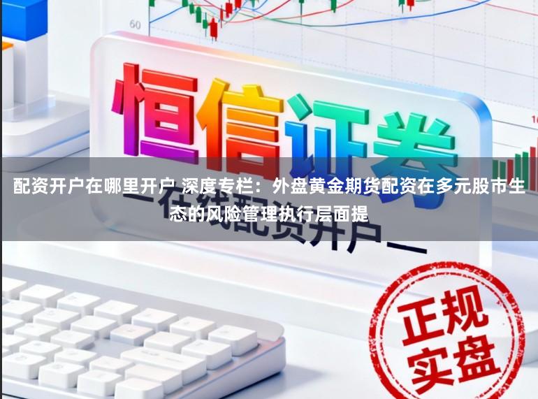 配资开户在哪里开户 深度专栏:外盘黄金期货配资在多元股市生态的风险管理执行层面提