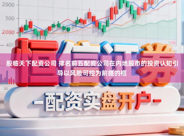 股临天下配资公司 排名前五配资公司在内地股市的投资认知引导以风险可控为前提的框