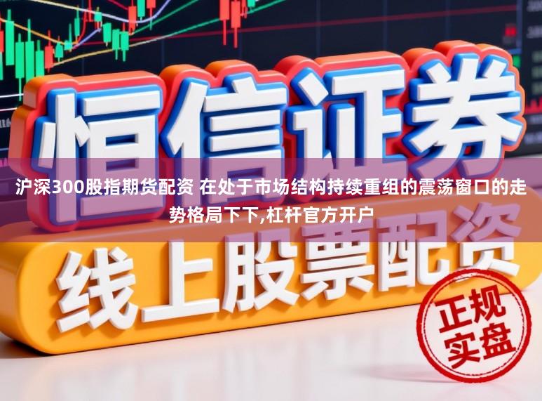 沪深300股指期货配资 在处于市场结构持续重组的震荡窗口的走势格局下下,杠杆官方开户