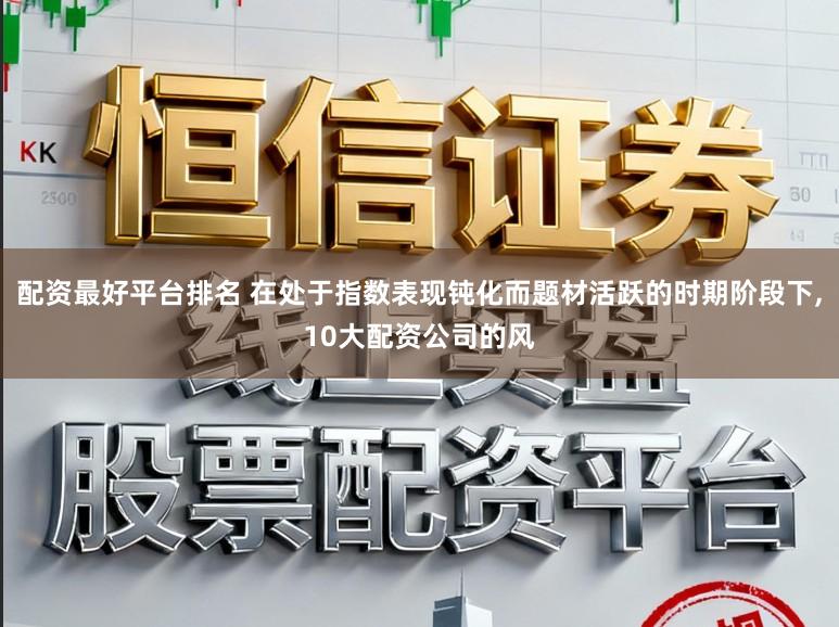 配资最好平台排名 在处于指数表现钝化而题材活跃的时期阶段下，10大配资公司的风