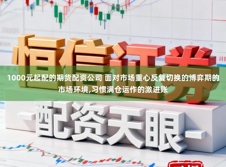 1000元起配的期货配资公司 面对市场重心反复切换的博弈期的市场环境，习惯满仓运作的激进账