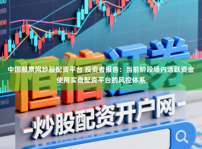 中国股票网炒股配资平台 投资者报告:当前阶段场内活跃资金使用实盘配资平台的风控体系