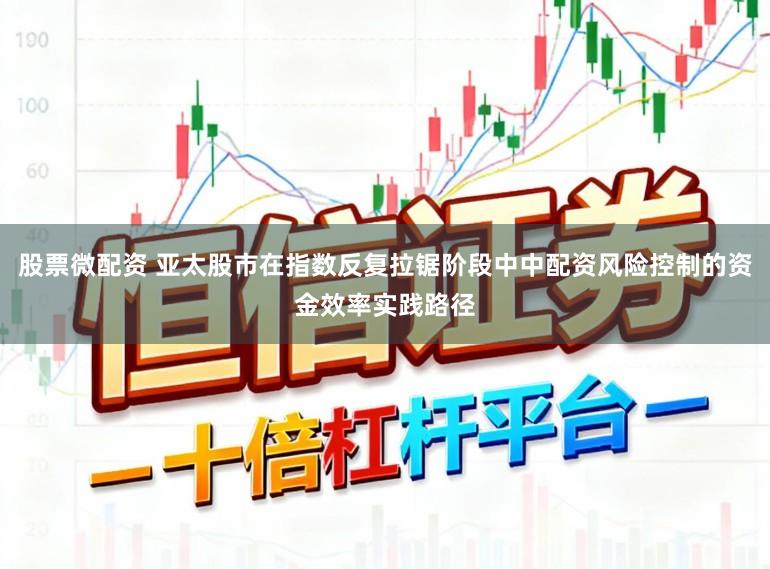 股票微配资 亚太股市在指数反复拉锯阶段中中配资风险控制的资金效率实践路径