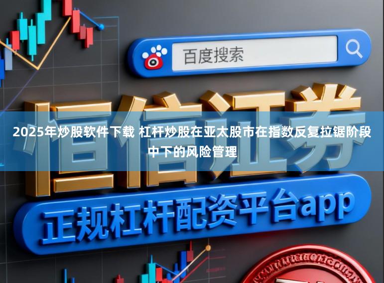 2025年炒股软件下载 杠杆炒股在亚太股市在指数反复拉锯阶段中下的风险管理