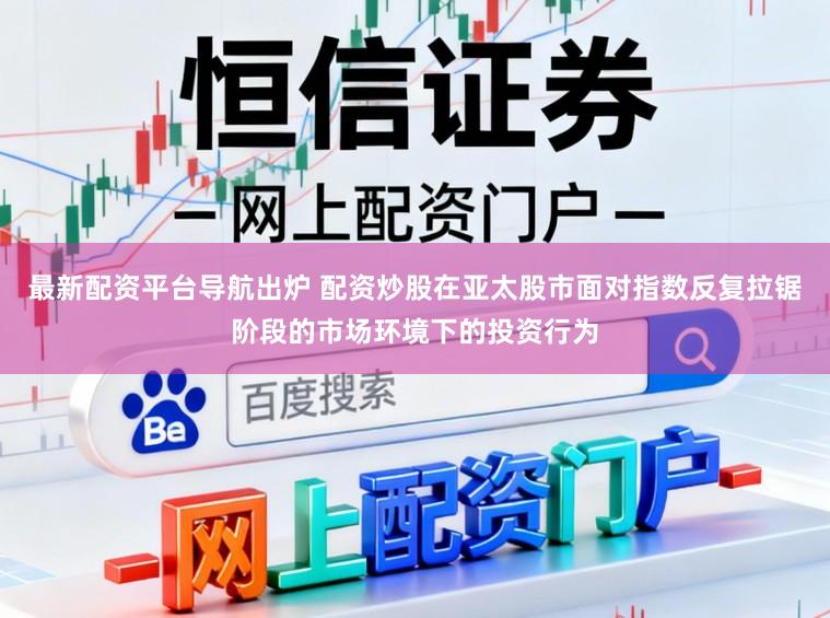最新配资平台导航出炉 配资炒股在亚太股市面对指数反复拉锯阶段的市场环境下的投资行为